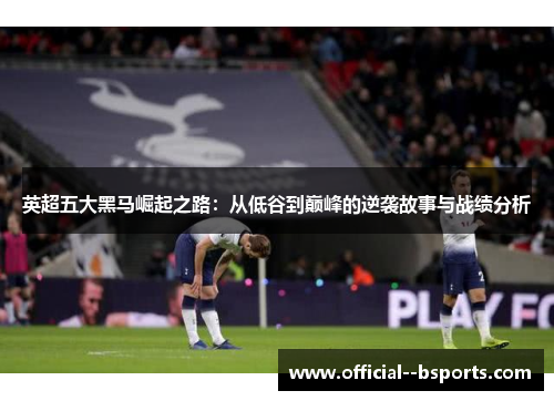 英超五大黑马崛起之路：从低谷到巅峰的逆袭故事与战绩分析
