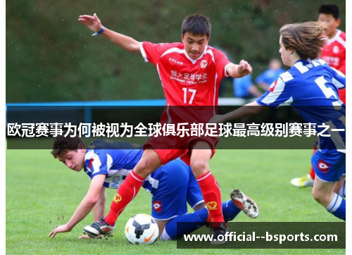 欧冠赛事为何被视为全球俱乐部足球最高级别赛事之一